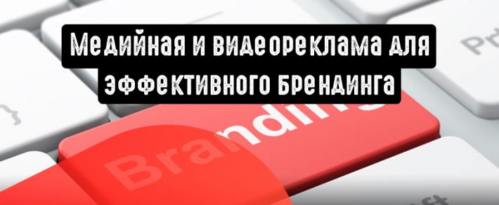 Почему вам пора использовать медийную рекламу и видеорекламу для эффективного брендинга