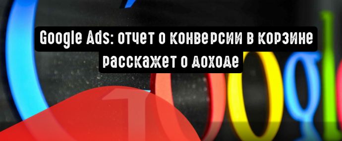 Google Ads: отчет о конверсии в корзине расскажет о доходе