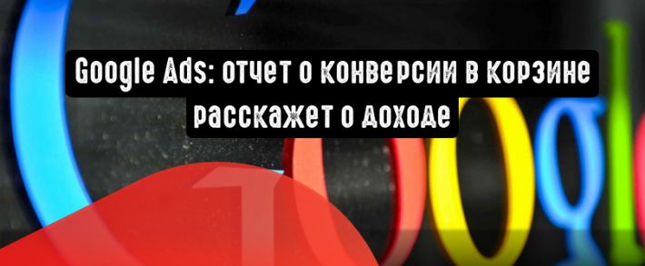 Google Ads: отчет о конверсии в корзине расскажет о доходе