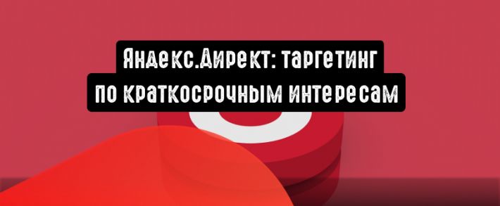 Яндекс.Директ: таргетируйте по краткосрочным интересам