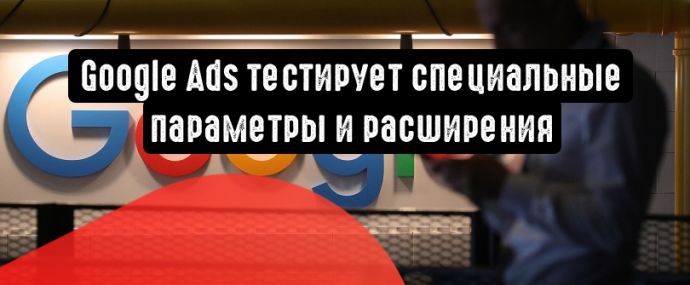 Google Ads тестирует специальные параметры и расширения