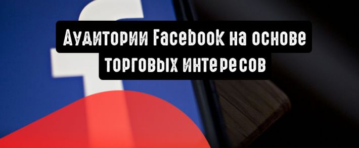 Facebook: аудитории на основе торговых интересов