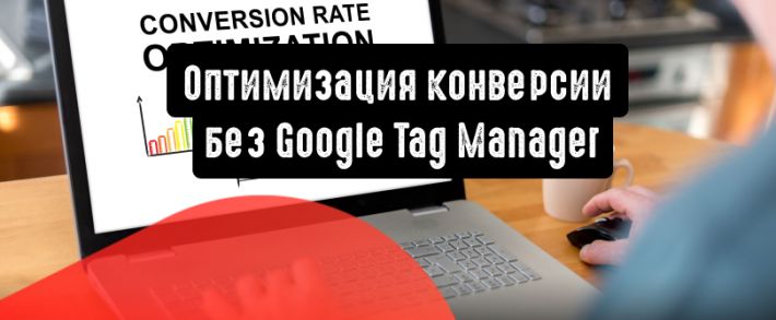 Оптимизация конверсии без Google Tag Manager: 6 советов