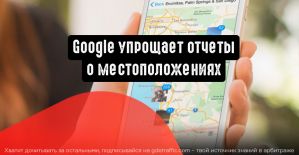 Google упрощает отчеты о местоположениях