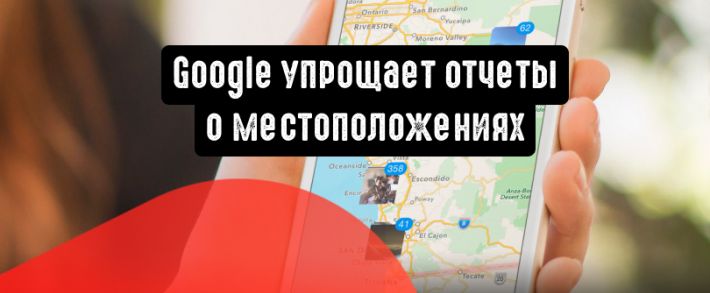 Google упрощает отчеты о местоположениях