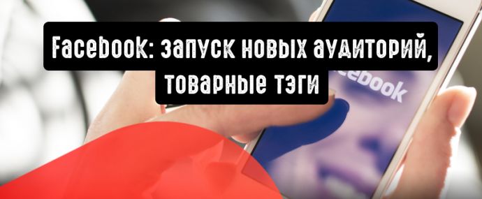 Facebook: запуск новых аудиторий, товарные тэги и другие обновления