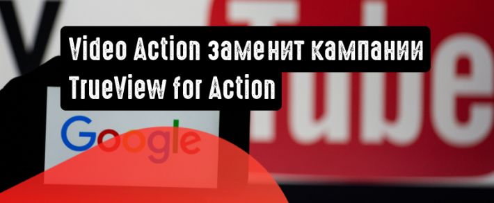 На место кампаний TrueView for Action приходит Video Action