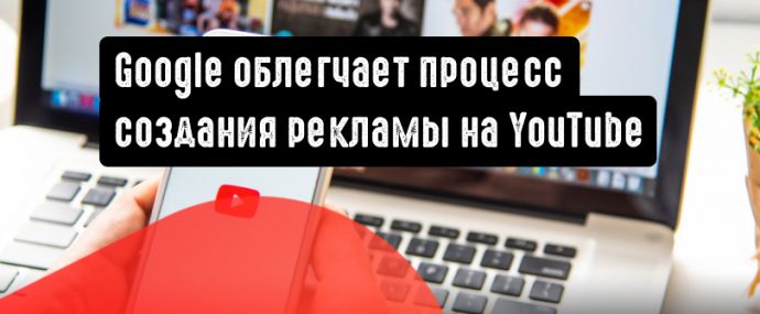 Google упрощает процесс создания видеообъявлений на YouTube