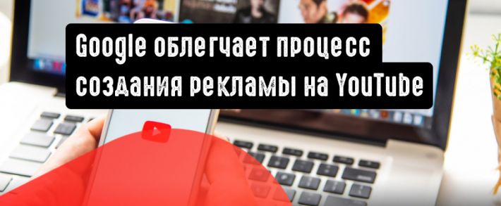 Google упрощает процесс создания видеообъявлений на YouTube