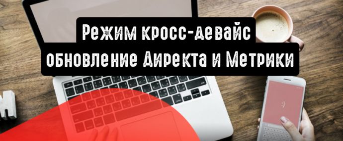 Режим кросс-девайс: важное обновление Директа и Метрики