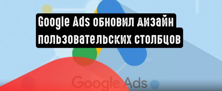 Google Реклама анонсировала новый дизайн пользовательских столбцов и добавила ряд показателей
