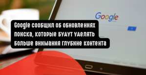 Google сообщил об обновлениях поиска, которые будут уделять больше внимания глубине контента