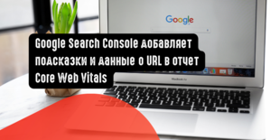 Google Search Console добавляет подсказки и данные о URL в отчет Core Web Vitals