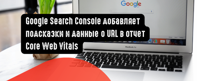 Google Search Console добавляет подсказки и данные о URL в отчет Core Web Vitals
