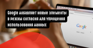 Google добавляет новые элементы в режим согласия для упрощения использования данных