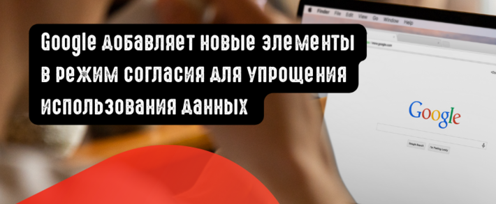 Google добавляет новые элементы в режим согласия для упрощения использования данных