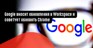 Google вносит обновления в Workspace и советует обновить Chrome
