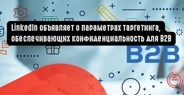 LinkedIn объявляет о новых параметрах таргетинга, обеспечивающих конфиденциальность для B2B