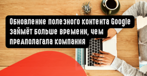 Обновление полезного контента Google займёт больше времени, чем предполагала компания