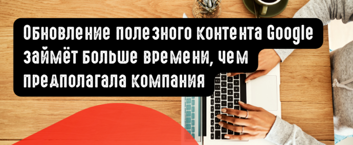 Обновление полезного контента Google займёт больше времени, чем предполагала компания