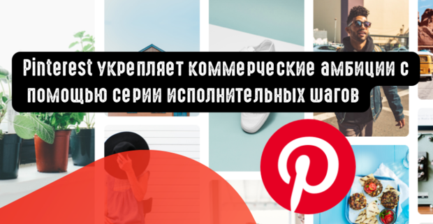 Pinterest укрепляет коммерческие амбиции с помощью серии исполнительных шагов