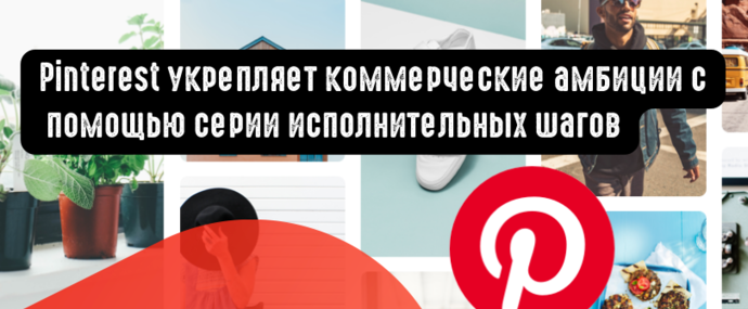 Pinterest укрепляет коммерческие амбиции с помощью серии исполнительных шагов