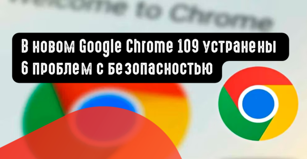 В новом Google Chrome 109 устранены 6 проблем с безопасностью