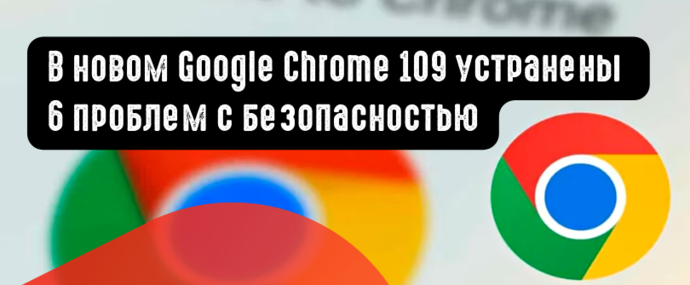 В новом Google Chrome 109 устранены 6 проблем с безопасностью