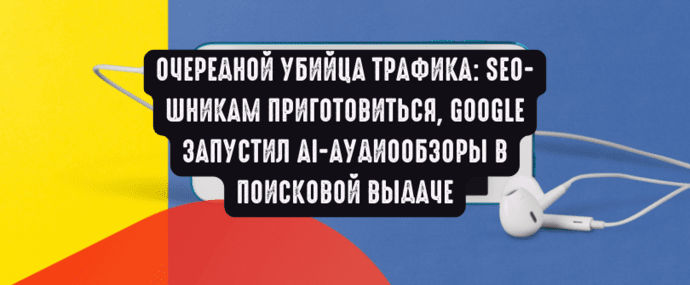 Очередной убийца трафика: SEO-шникам приготовиться, Google запустил AI-аудиообзоры в поисковой выдаче