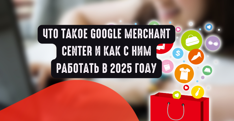 Что такое Google Merchant Center и как с ним работать в 2025 году