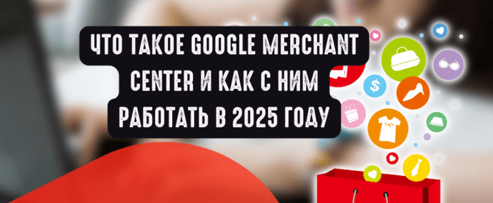 Что такое Google Merchant Center и как с ним работать в 2025 году