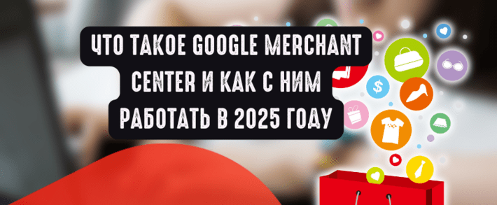 Что такое Google Merchant Center и как с ним работать в 2025 году